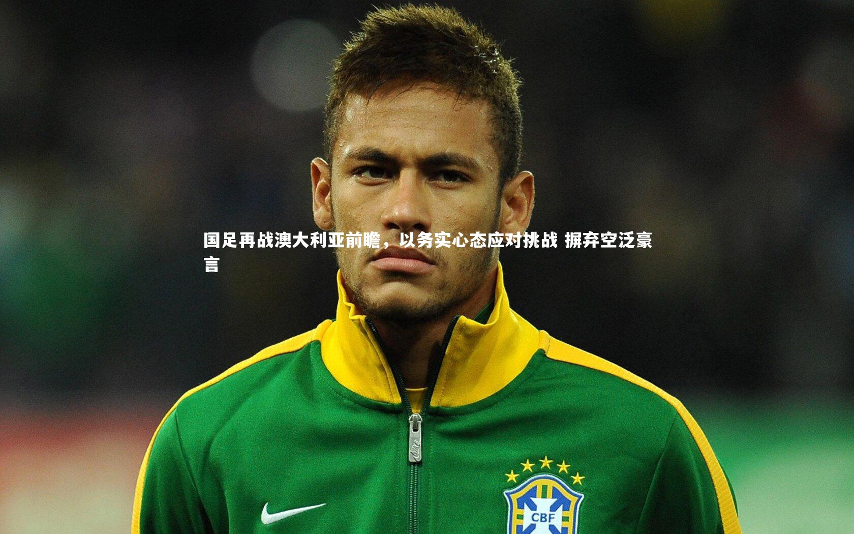 国足再战澳大利亚前瞻，以务实心态应对挑战 摒弃空泛豪言