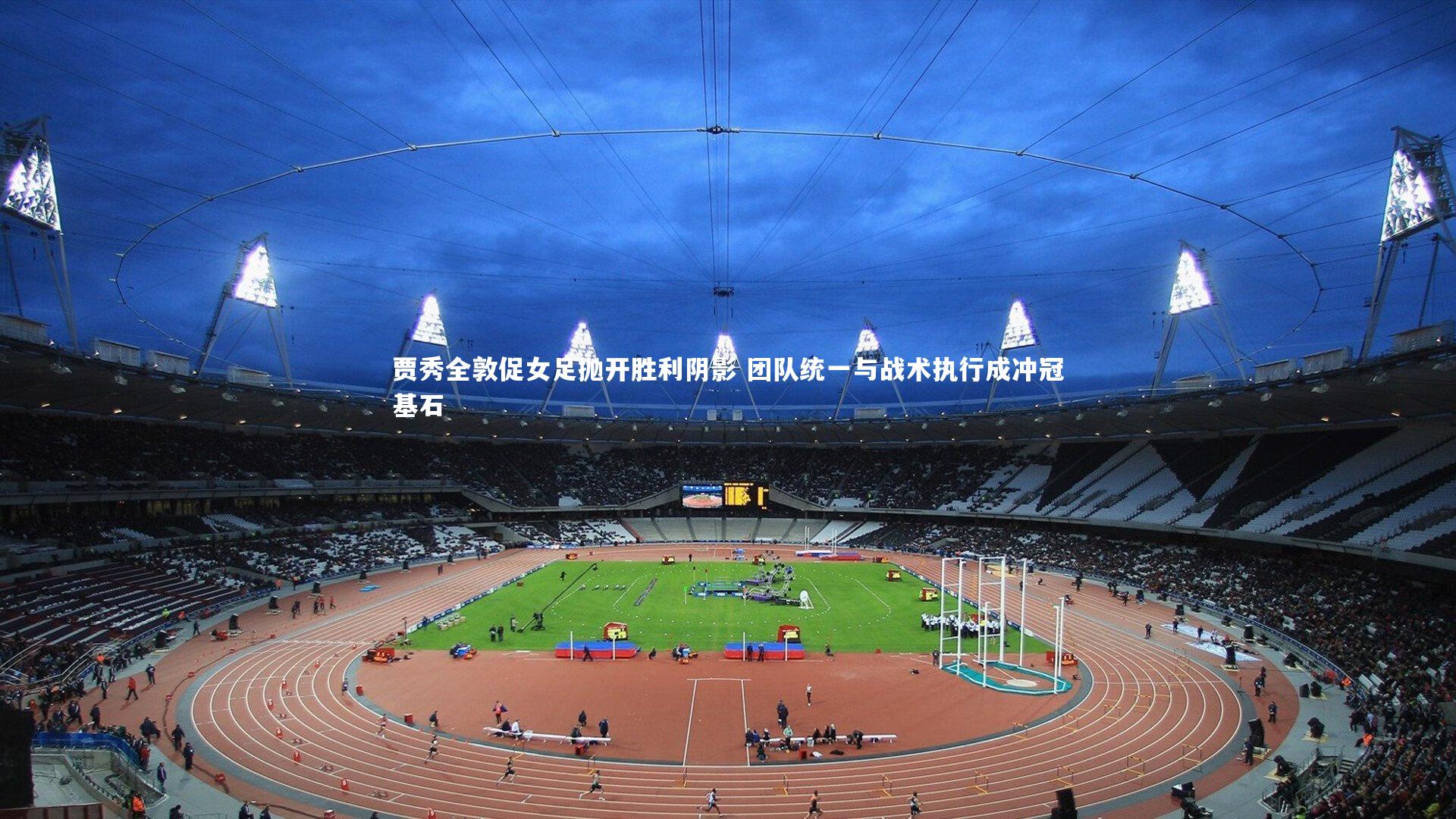 贾秀全敦促女足抛开胜利阴影 团队统一与战术执行成冲冠基石